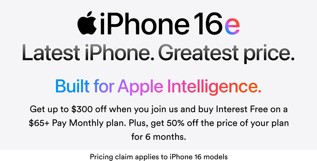 iPhone 16e, Latest iPhone, Greatest Price, Built for Apple Intelligence. Get up to $300 off when you join us and buy Interest Free on a $65+ Pay Monthly plan. Plus, get 50% off the price of your plan for 6 months. Pricing claim applies to iPhone 16 models